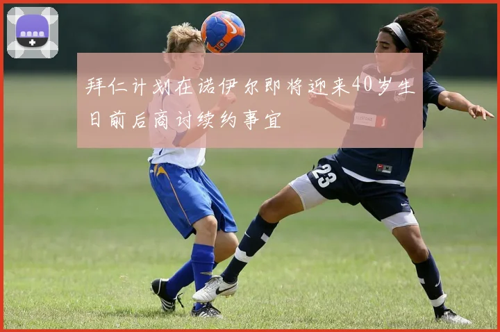 拜仁计划在诺伊尔即将迎来40岁生日前后商讨续约事宜