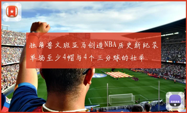 独角兽文班亚马创造NBA历史新纪录单场至少4帽与4个三分球的壮举