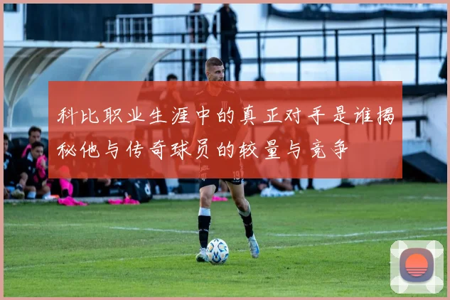 科比职业生涯中的真正对手是谁揭秘他与传奇球员的较量与竞争