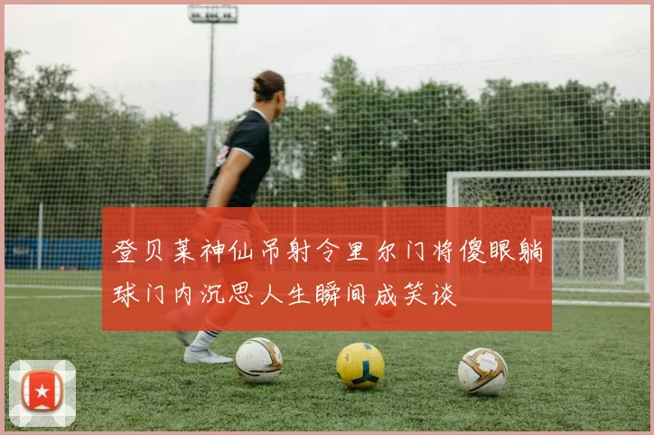 登贝莱神仙吊射令里尔门将傻眼躺球门内沉思人生瞬间成笑谈