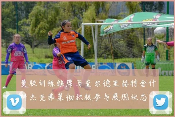 曼联训练缺席马奎尔德里赫特舍什科杰克弗莱彻积极参与展现状态