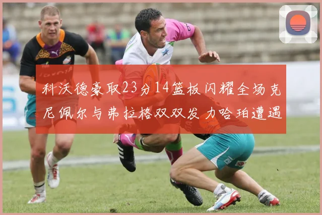 科沃德豪取23分14篮板闪耀全场克尼佩尔与弗拉格双双发力哈珀遭遇瓶颈表现低迷