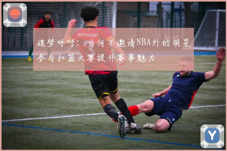 追梦呼吁：为何不邀请NBA外的明星参与扣篮大赛提升赛事魅力
