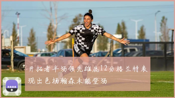 开拓者半场领先雄鹿12分格兰特表现出色杨瀚森未能登场