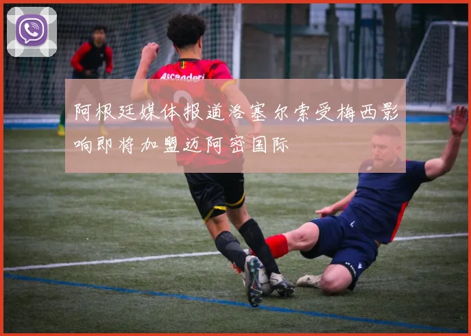 阿根廷媒体报道洛塞尔索受梅西影响即将加盟迈阿密国际