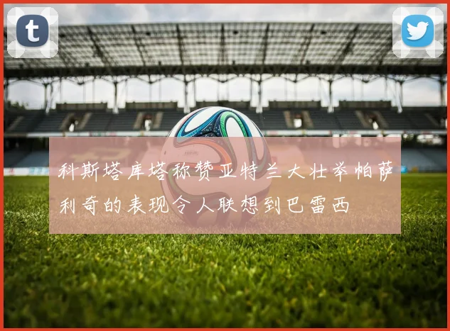 科斯塔库塔称赞亚特兰大壮举帕萨利奇的表现令人联想到巴雷西