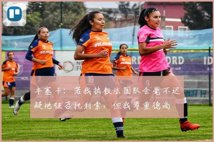 丰塞卡：若我执教法国队会毫不迟疑地征召托利索，但我尊重德尚