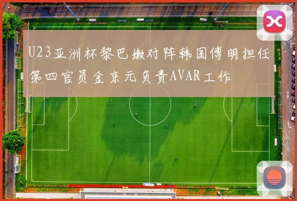 U23亚洲杯黎巴嫩对阵韩国傅明担任第四官员金京元负责AVAR工作