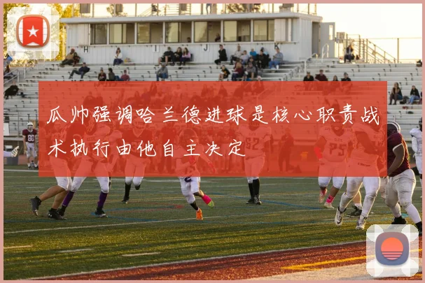 瓜帅强调哈兰德进球是核心职责战术执行由他自主决定