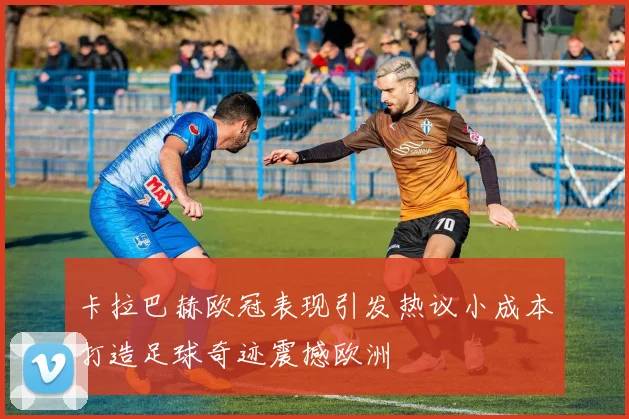 卡拉巴赫欧冠表现引发热议小成本打造足球奇迹震撼欧洲