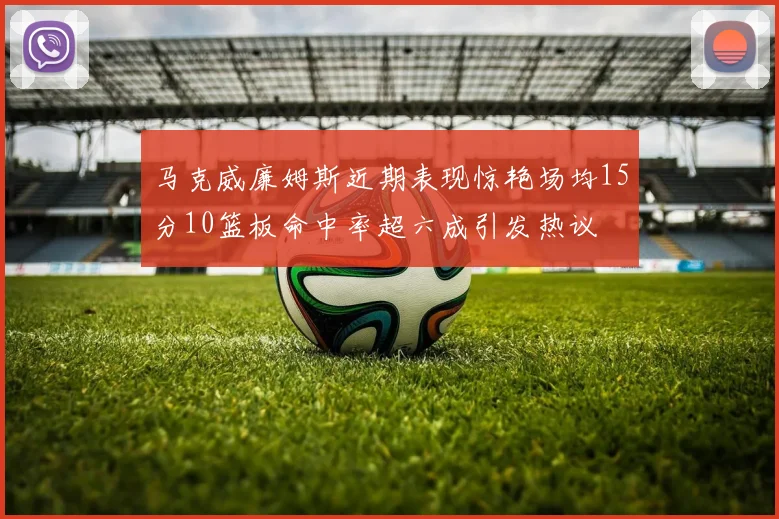 马克威廉姆斯近期表现惊艳场均15分10篮板命中率超六成引发热议