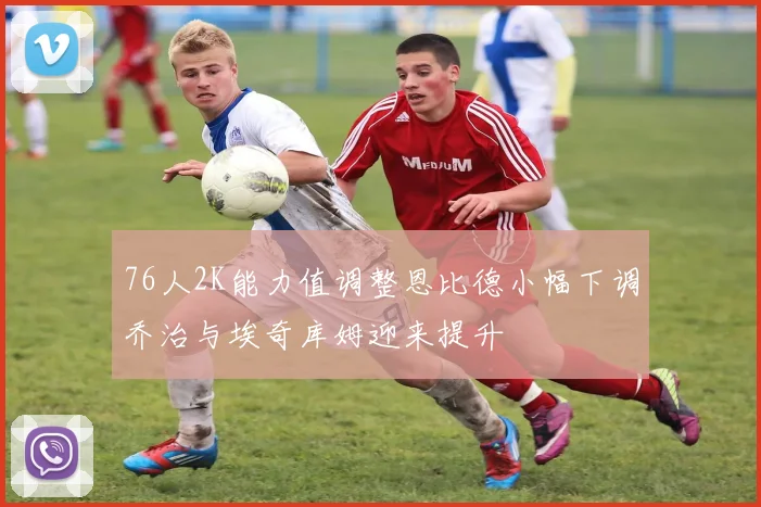 76人2K能力值调整恩比德小幅下调乔治与埃奇库姆迎来提升