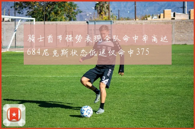 骑士首节强势表现全队命中率高达684尼克斯状态低迷仅命中375