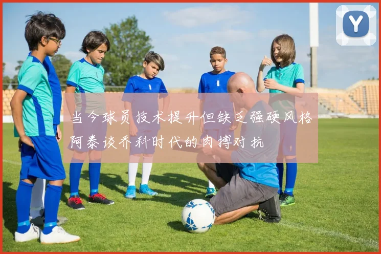 当今球员技术提升但缺乏强硬风格阿泰谈乔科时代的肉搏对抗