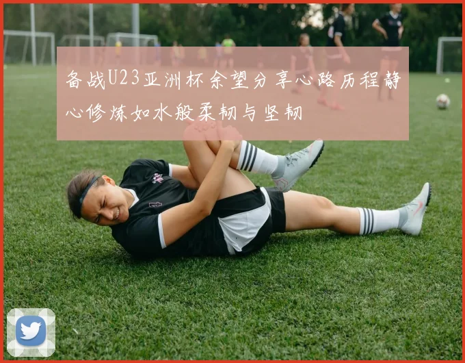 备战U23亚洲杯余望分享心路历程静心修炼如水般柔韧与坚韧