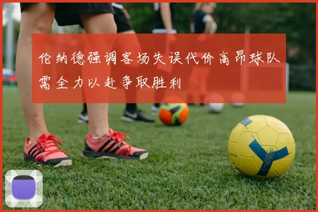 伦纳德强调客场失误代价高昂球队需全力以赴争取胜利