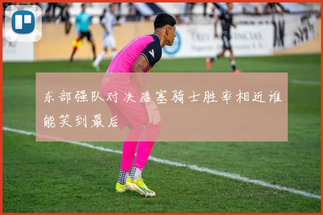 东部强队对决活塞骑士胜率相近谁能笑到最后