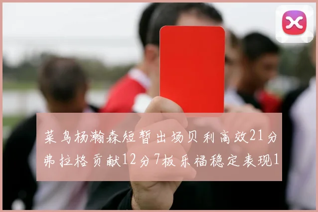 菜鸟杨瀚森短暂出场贝利高效21分弗拉格贡献12分7板乐福稳定表现13投13分