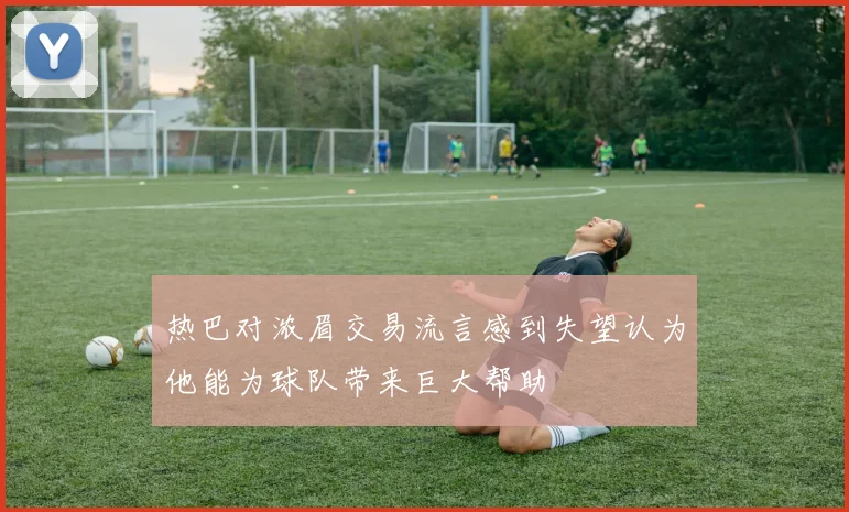 热巴对浓眉交易流言感到失望认为他能为球队带来巨大帮助