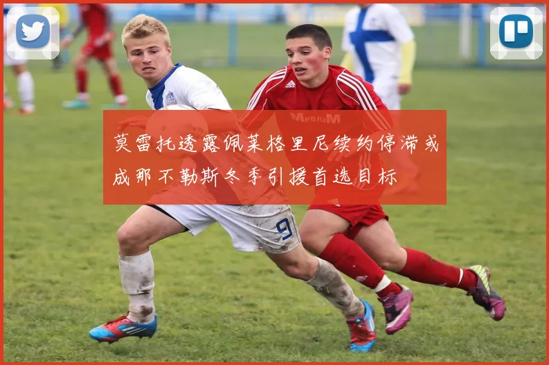 莫雷托透露佩莱格里尼续约停滞或成那不勒斯冬季引援首选目标