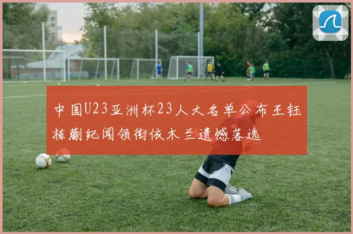 中国U23亚洲杯23人大名单公布王钰栋蒯纪闻领衔依木兰遗憾落选