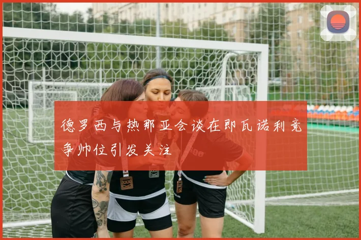 德罗西与热那亚会谈在即瓦诺利竞争帅位引发关注