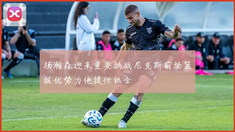 杨瀚森迎来重要挑战尼克斯前场篮板优势为他提供机会