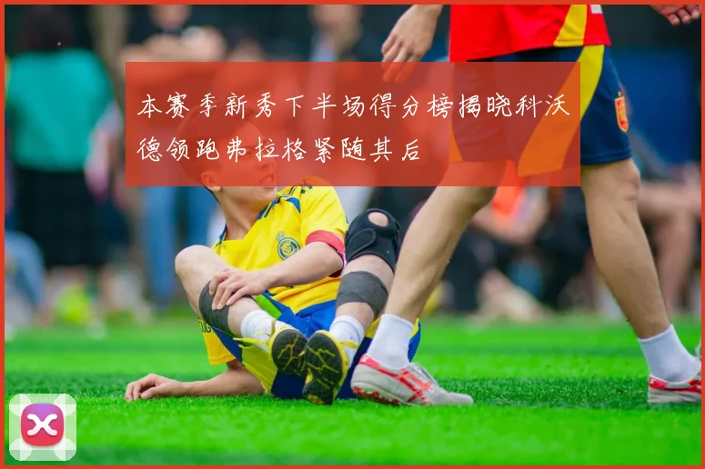 本赛季新秀下半场得分榜揭晓科沃德领跑弗拉格紧随其后