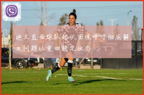 迪文直面球队起伏困境呼吁彻底解决问题以重回稳定状态