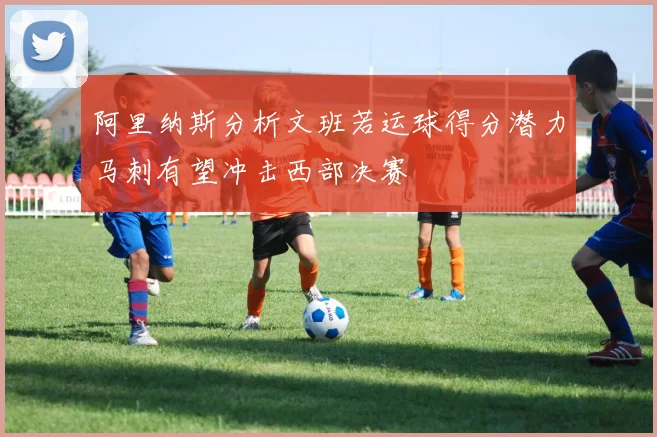 阿里纳斯分析文班若运球得分潜力马刺有望冲击西部决赛