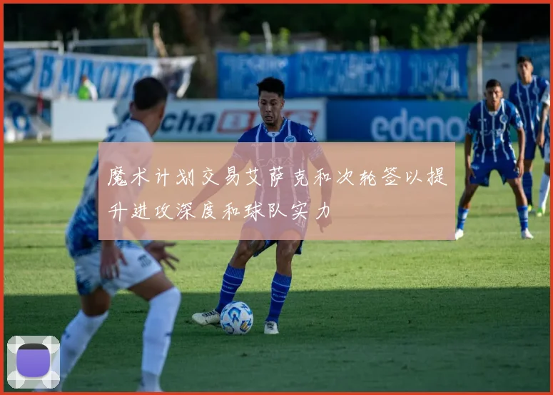 魔术计划交易艾萨克和次轮签以提升进攻深度和球队实力