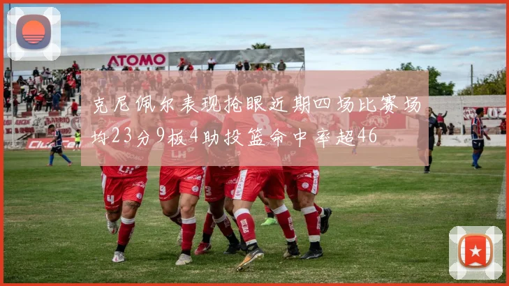 克尼佩尔表现抢眼近期四场比赛场均23分9板4助投篮命中率超46