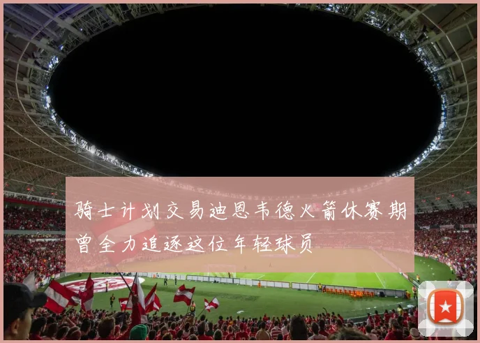 骑士计划交易迪恩韦德火箭休赛期曾全力追逐这位年轻球员