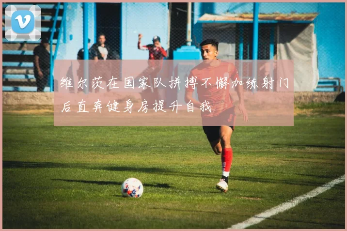 维尔茨在国家队拼搏不懈加练射门后直奔健身房提升自我