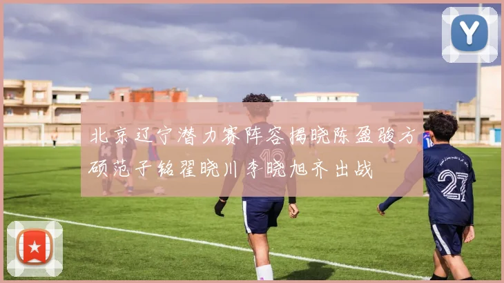 北京辽宁潜力赛阵容揭晓陈盈骏方硕范子铭翟晓川李晓旭齐出战