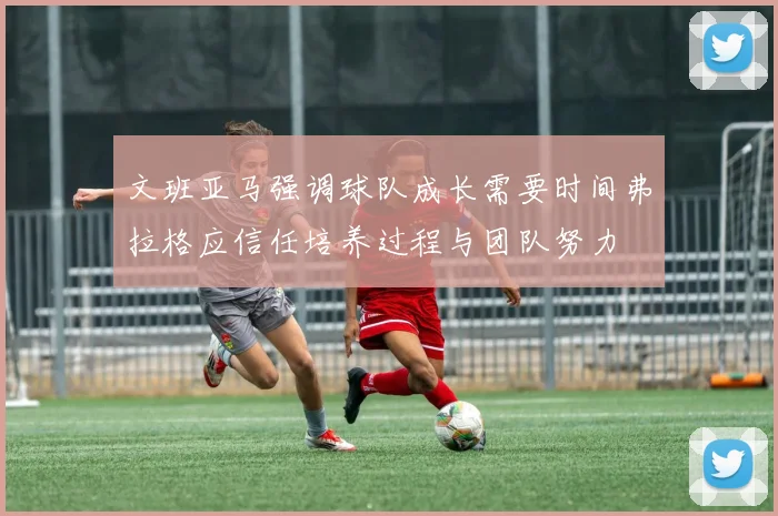 文班亚马强调球队成长需要时间弗拉格应信任培养过程与团队努力