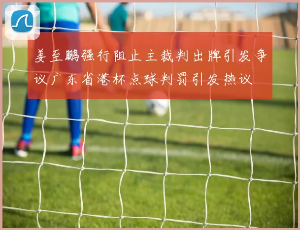 姜至鹏强行阻止主裁判出牌引发争议广东省港杯点球判罚引发热议