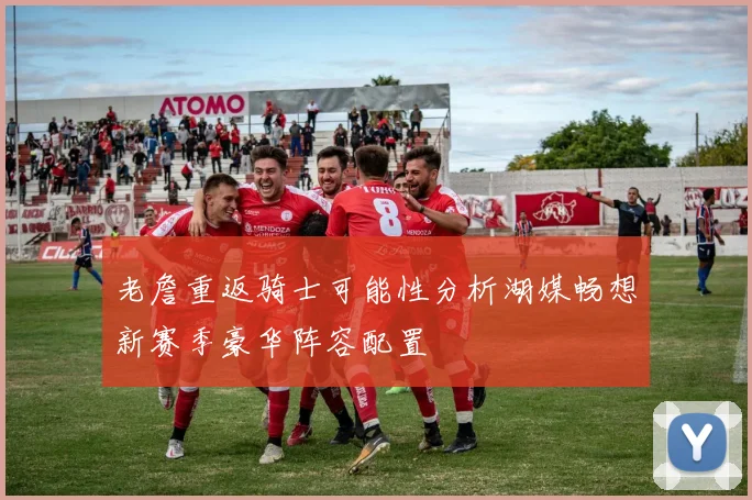 老詹重返骑士可能性分析湖媒畅想新赛季豪华阵容配置