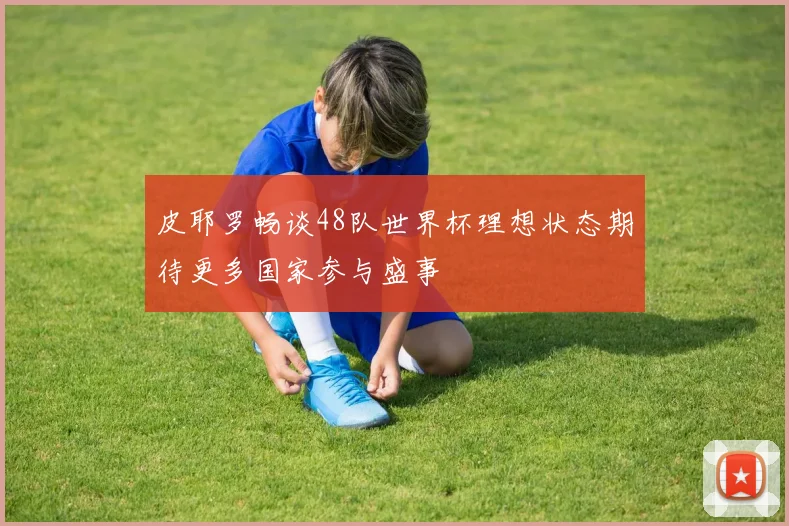 皮耶罗畅谈48队世界杯理想状态期待更多国家参与盛事
