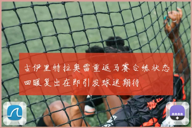 古伊里特拉奥雷重返马赛合练状态回暖复出在即引发球迷期待