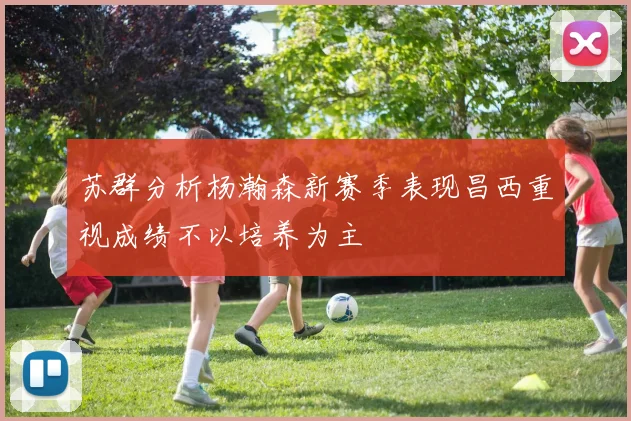 苏群分析杨瀚森新赛季表现昌西重视成绩不以培养为主