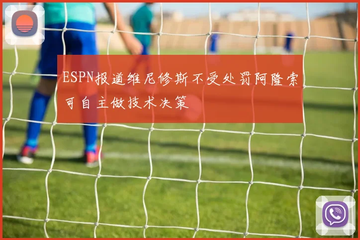 ESPN报道维尼修斯不受处罚阿隆索可自主做技术决策