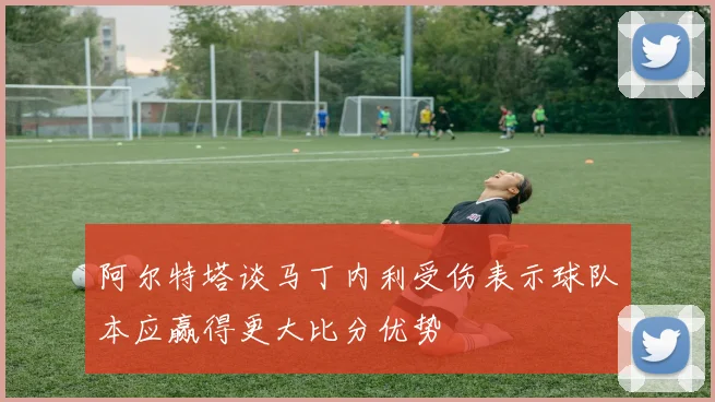 阿尔特塔谈马丁内利受伤表示球队本应赢得更大比分优势