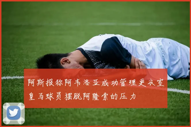 阿斯报称阿韦洛亚成功管理更衣室皇马球员摆脱阿隆索的压力